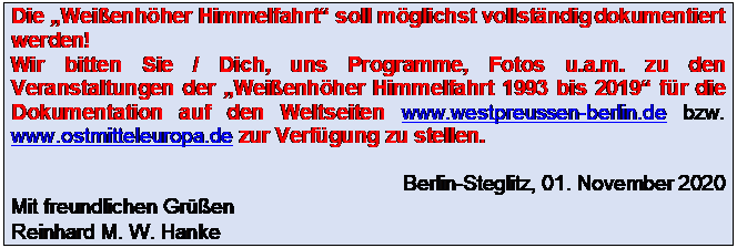 Textfeld: Die Weienhher Himmelfahrt soll mglichst vollstndig dokumentiert werden!
Wir bitten Sie / Dich, uns Programme, Fotos u.a.m. zu den Veranstaltungen der Weienhher Himmelfahrt 1993 bis 2019 fr die Dokumentation auf den Weltseiten www.westpreussen-berlin.de bzw. www.ostmitteleuropa.de zur Verfgung zu stellen.

Berlin-Steglitz, 01. November 2020
Mit freundlichen Gren Reinhard M. W. Hanke